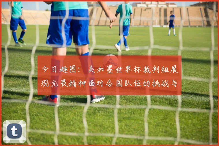 今日趣图：美加墨世界杯裁判组展现无畏精神面对各国队伍的挑战与针对