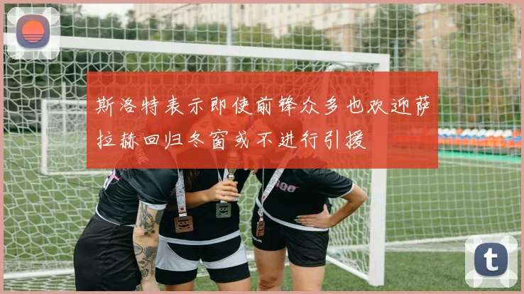 斯洛特表示即使前锋众多也欢迎萨拉赫回归冬窗或不进行引援