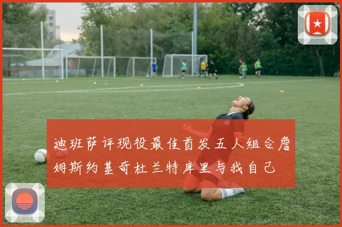 迪班萨评现役最佳首发五人组合詹姆斯约基奇杜兰特库里与我自己