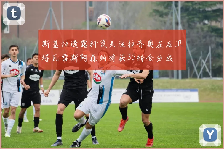 斯基拉透露科莫关注拉齐奥左后卫塔瓦雷斯阿森纳将获35转会分成