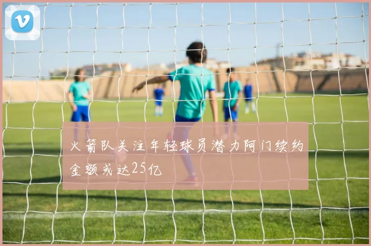 火箭队关注年轻球员潜力阿门续约金额或达25亿