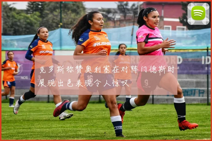 克罗斯称赞奥利塞在对阵门德斯时展现出色表现令人惊叹