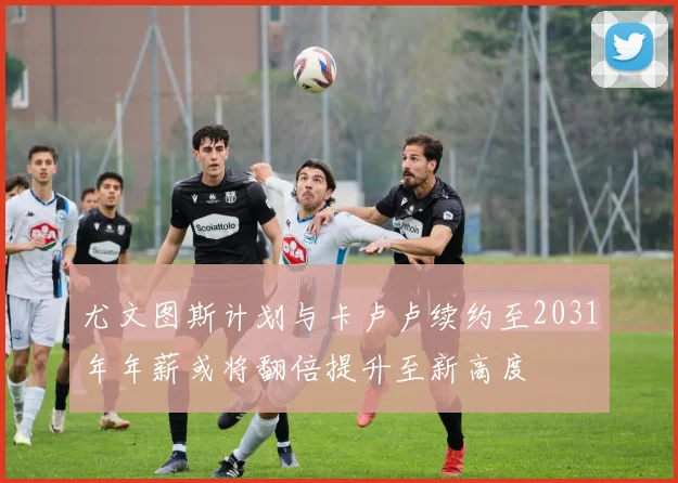 尤文图斯计划与卡卢卢续约至2031年年薪或将翻倍提升至新高度