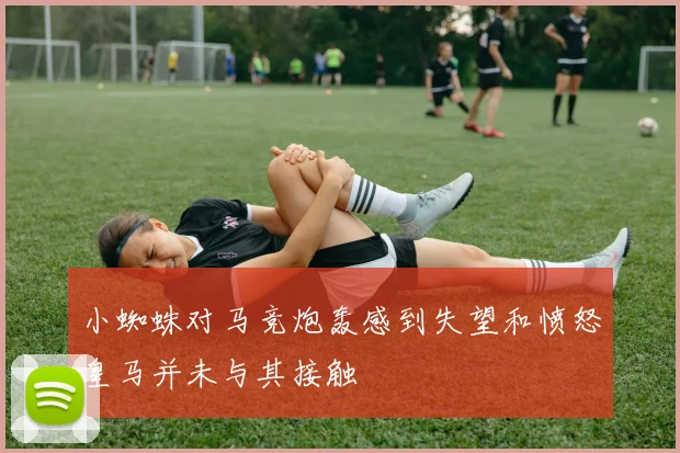 小蜘蛛对马竞炮轰感到失望和愤怒皇马并未与其接触