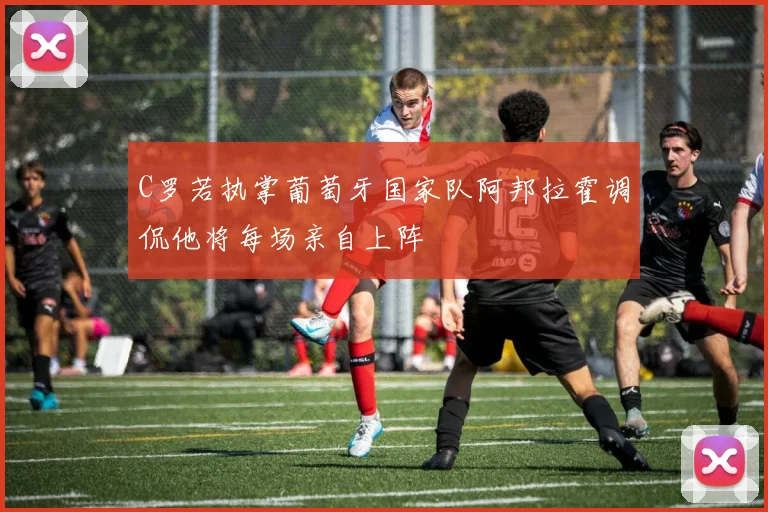C罗若执掌葡萄牙国家队阿邦拉霍调侃他将每场亲自上阵