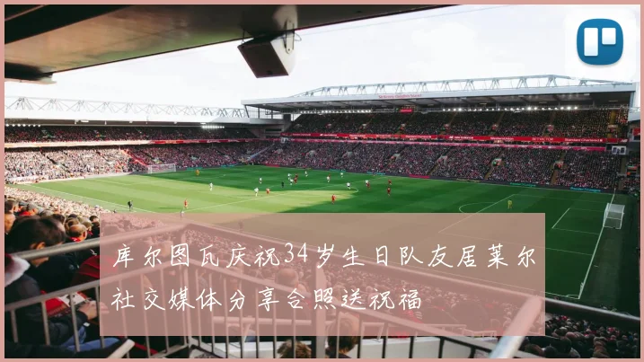 库尔图瓦庆祝34岁生日队友居莱尔社交媒体分享合照送祝福