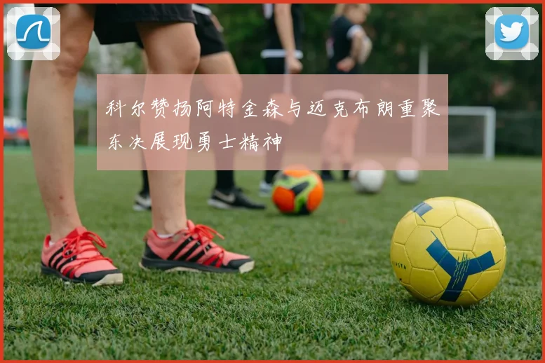 科尔赞扬阿特金森与迈克布朗重聚东决展现勇士精神