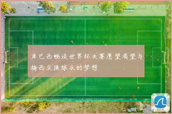 库巴西畅谈世界杯决赛愿望渴望与梅西交换球衣的梦想
