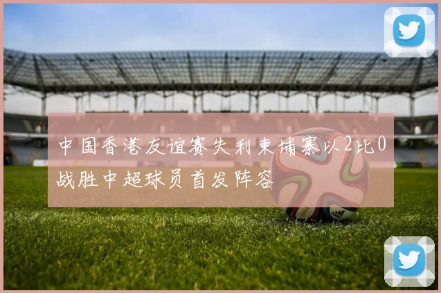 中国香港友谊赛失利柬埔寨以2比0战胜中超球员首发阵容