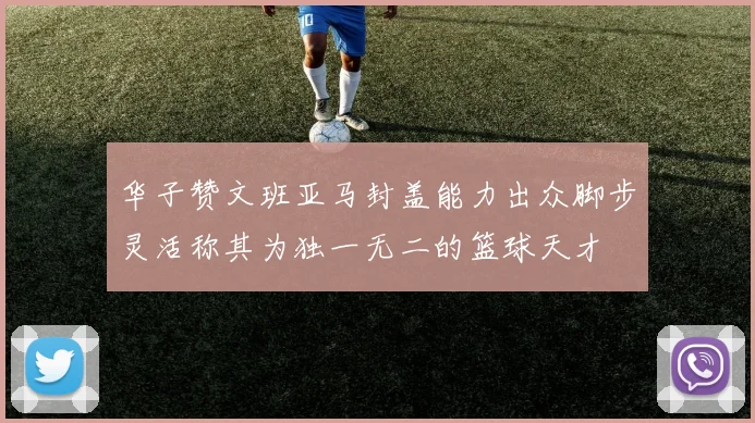 华子赞文班亚马封盖能力出众脚步灵活称其为独一无二的篮球天才