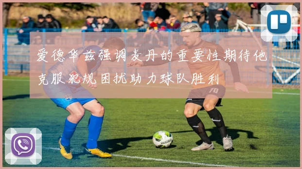 爱德华兹强调麦丹的重要性期待他克服犯规困扰助力球队胜利