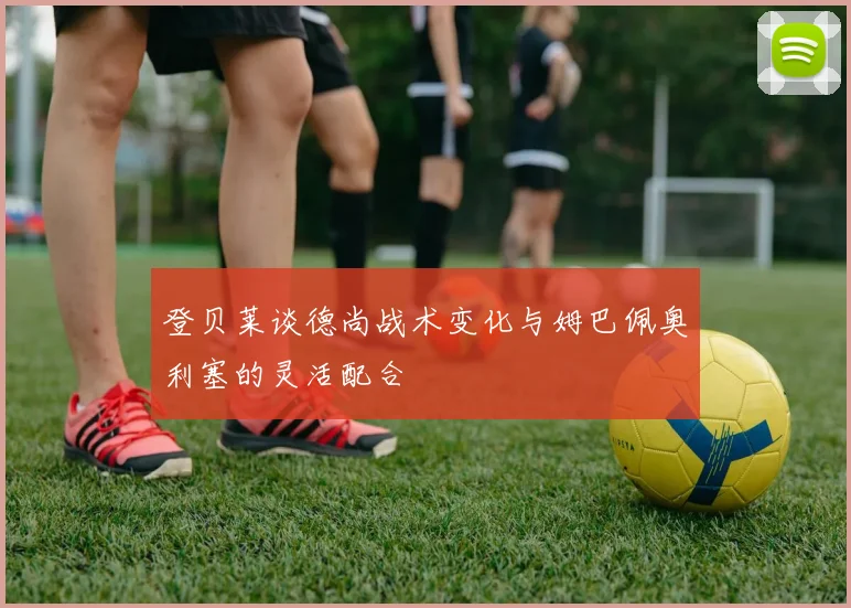 登贝莱谈德尚战术变化与姆巴佩奥利塞的灵活配合