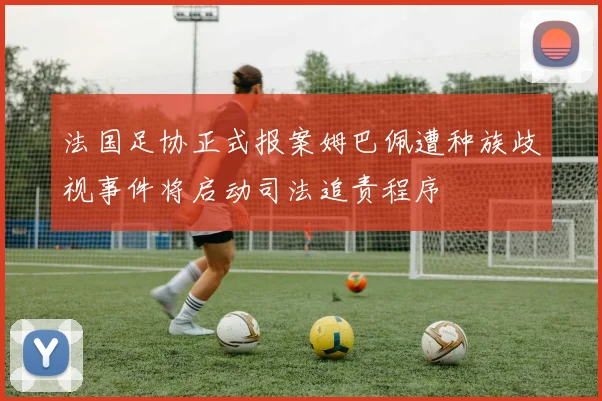 法国足协正式报案姆巴佩遭种族歧视事件将启动司法追责程序