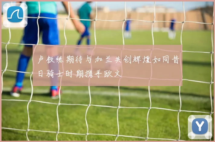 卢教练期待与加兰共创辉煌如同昔日骑士时期携手欧文