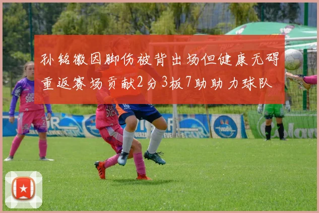 孙铭徽因脚伤被背出场但健康无碍重返赛场贡献2分3板7助助力球队