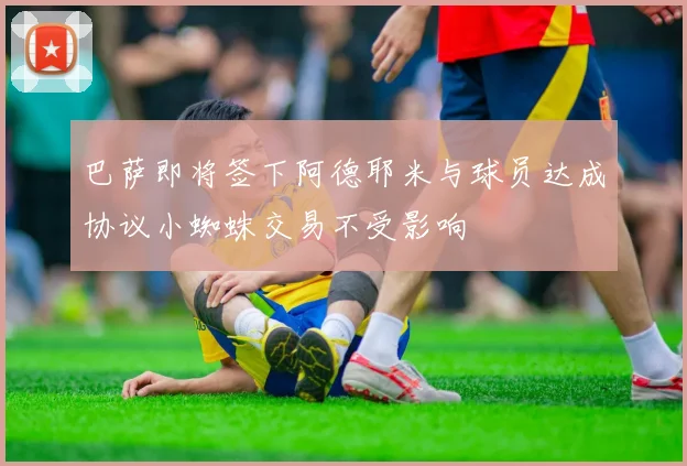 巴萨即将签下阿德耶米与球员达成协议小蜘蛛交易不受影响