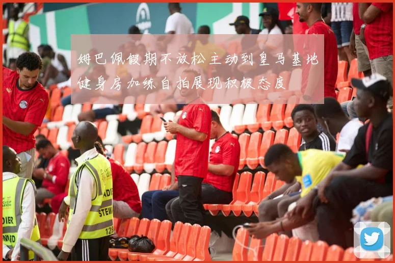 姆巴佩假期不放松主动到皇马基地健身房加练自拍展现积极态度