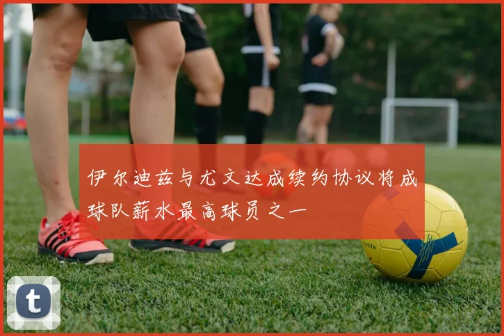 伊尔迪兹与尤文达成续约协议将成球队薪水最高球员之一