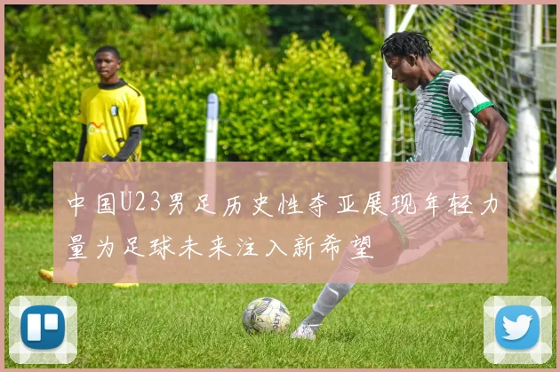 中国U23男足历史性夺亚展现年轻力量为足球未来注入新希望