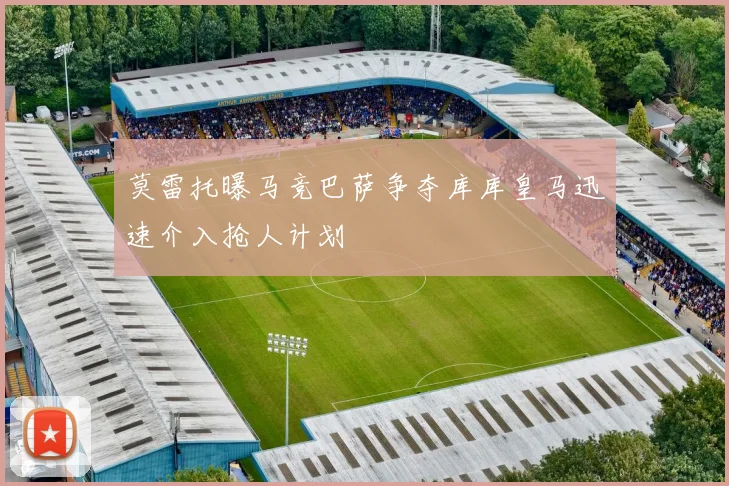 莫雷托曝马竞巴萨争夺库库皇马迅速介入抢人计划