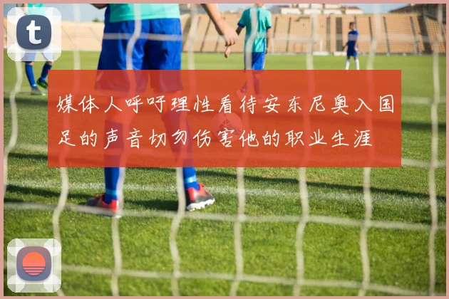 媒体人呼吁理性看待安东尼奥入国足的声音切勿伤害他的职业生涯