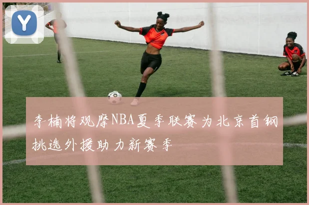 李楠将观摩NBA夏季联赛为北京首钢挑选外援助力新赛季