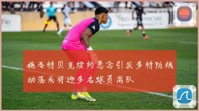 施洛特贝克续约悬念引发多特防线动荡或将迎多名球员离队